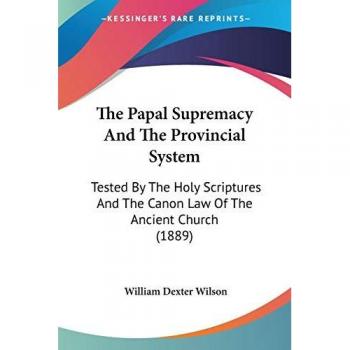The Papal Supremacy And The Provincial System: Tested By The Holy Scriptures And The Canon Law Of The Ancient Church (1889)