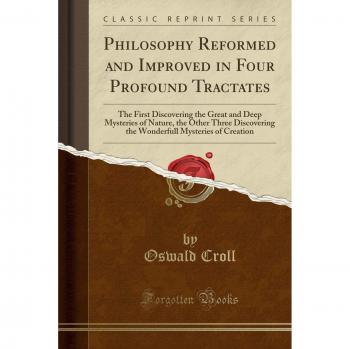 Philosophy Reformed and Improved in Four Profound Tractates: The First Discovering the Great and Deep Mysteries of Nature, the Other Three Discovering ... Mysteries of Creation