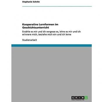 Kooperative Lernformen im Geschichtsunterricht: Erzähle es mir und ich vergesse es, lehre es mir und ich erinnere mich, beziehe mich ein und ich lerne