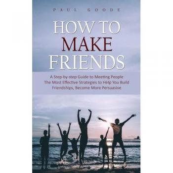 How to Make Friends: A Step-by-step Guide to Meeting People (The Most Effective Strategies to Help You Build Friendships, Become More Persuasive)