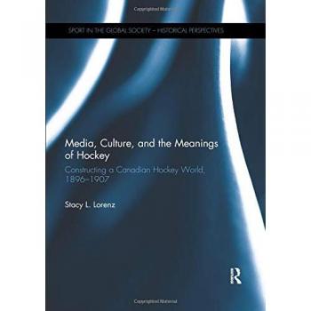 Media, Culture, and the Meanings of Hockey: Constructing a Canadian Hockey World, 1896–1907