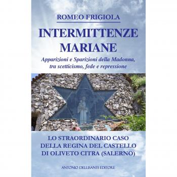 Intermittenze mariane. Apparizioni e sparizioni della Madonna tra scetticismo, fede e repressione. Lo straordinario caso della regina del castello di Oliveto Citra