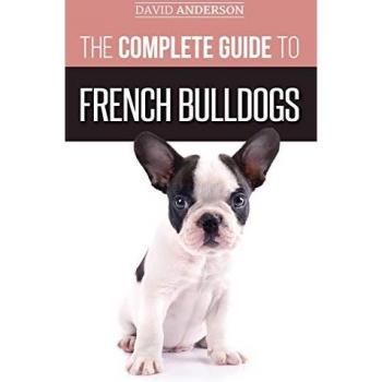 The Complete Guide to French Bulldogs: Everything you need to know to bring home your first French Bulldog Puppy