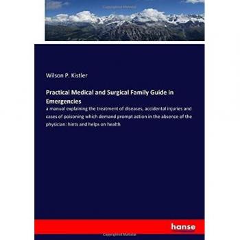 Practical Medical and Surgical Family Guide in Emergencies: a manual explaining the treatment of diseases, accidental injuries and cases of poisoning ... of the physician: hints and helps on health