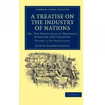 A Treatise on the Industry of Nations: Or, The Principles of National Economy and Taxation Volume 1: On Production
