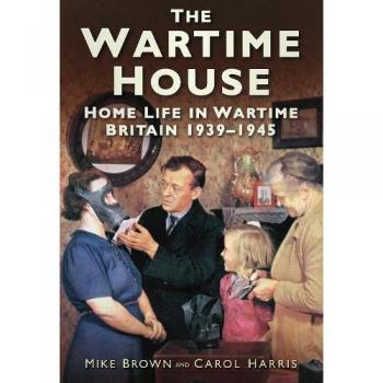 The Wartime House: Home Life In Wartime Britain 1939-1945
