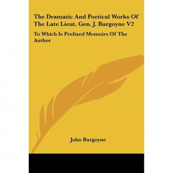 The Dramatic and Poetical Works of the Late Lieut. Gen. J. Burgoyne V2: To Which Is Prefixed Memoirs of the Author
