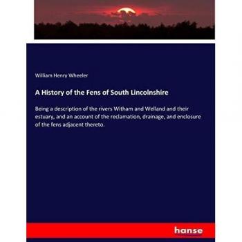 A History of the Fens of South Lincolnshire: Being a description of the rivers Witham and Welland and their estuary, and an account of the ... and enclosure of the fens adjacent thereto.