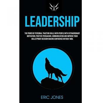 Leadership: The Power Of Personal Traction Skills With People With Extraordinary Motivation, Positive , Persuasion, Communication And Improve Your Bulletproof Decision Making Confidence Without MBA
