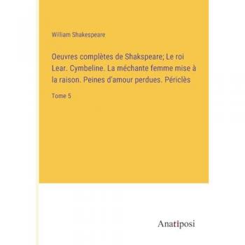 Oeuvres complètes de Shakspeare; Le roi Lear. Cymbeline. La méchante femme mise à la raison. Peines d'amour perdues. Périclès: Tome 5
