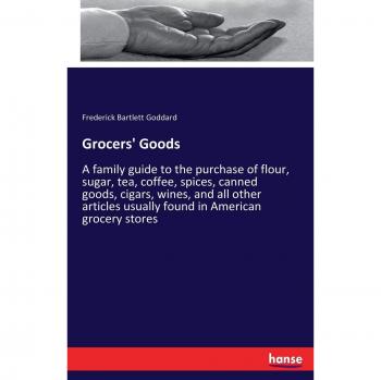 Grocers' Goods: A family guide to the purchase of flour, sugar, tea, coffee, spices, canned goods, cigars, wines, and all other articles usually found in American grocery stores