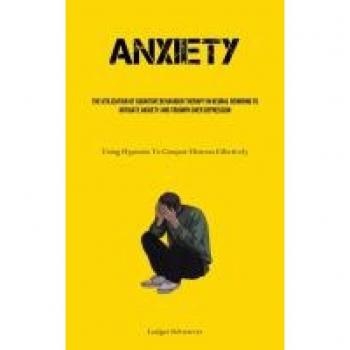 Anxiety: The Utilization Of Cognitive behaviour Therapy In Neural Rewiring To Mitigate Anxiety And Triumph Over Depression (Using Hypnosis To Conquer Distress Effectively)