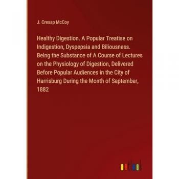 Healthy Digestion. A Popular Treatise on Indigestion, Dyspepsia and Biliousness. Being the Substance of A Course of Lectures on the Physiology of ... During the Month of September, 1882