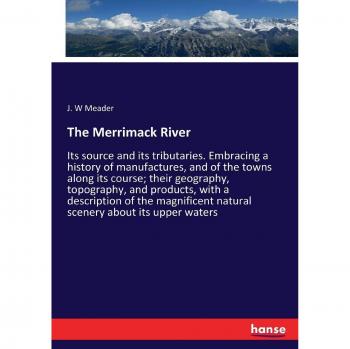 The Merrimack River: Its source and its tributaries. Embracing a history of manufactures, and of the towns along its course; their geography, ... natural scenery about its upper waters