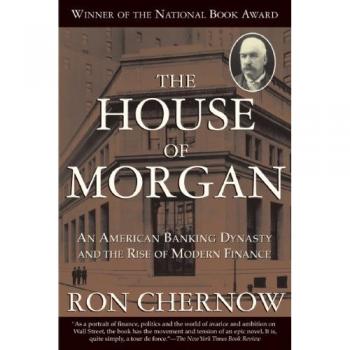 The House of Morgan: An American Banking Dynasty and the Rise of Modern Finance