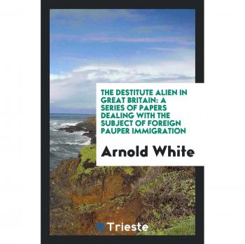 The Destitute Alien in Great Britain: A Series of Papers Dealing with the Subject of Foreign Pauper Immigration