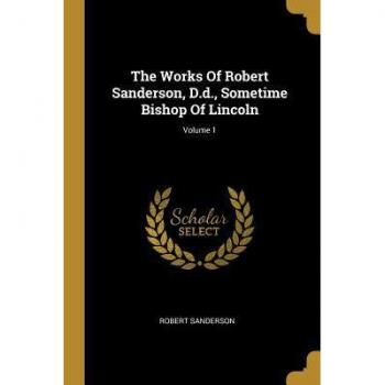 The Works Of Robert Sanderson D.d. Sometime Bishop Of Lincoln; Volume 1