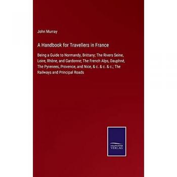 A Handbook for Travellers in France: Being a Guide to Normandy, Brittany; The Rivers Seine, Loire, Rhône, and Gardonne; The French Alps, Dauphné, The ... & c. & c.; The Railways and Principal Roads