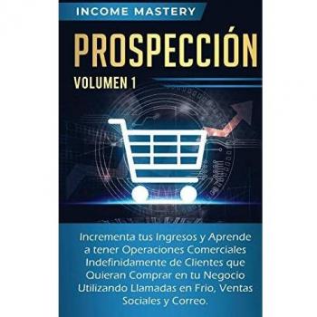 Prospección: Incrementa tus Ingresos y Aprende a Tener Operaciones Comerciales Indefinidamente de Clientes que Quieran Comprar en tu Negocio ... en Frio, Ventas Sociales y Correo Volumen 1