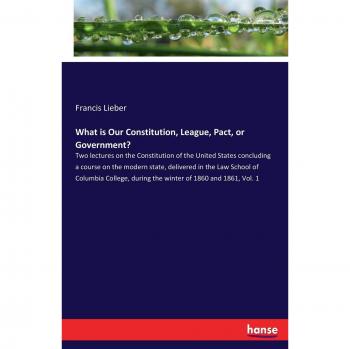 What is Our Constitution, League, Pact, or Government?: Two lectures on the Constitution of the United States concluding a course on the modern state, ... during the winter of 1860 and 1861, Vol. 1