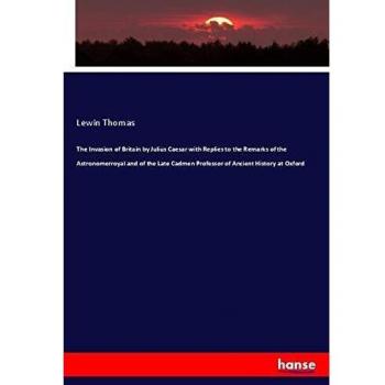 The Invasion of Britain by Julius Caesar with Replies to the Remarks of the Astronomerroyal and of the Late Cadmen Professor of Ancient History at Oxford