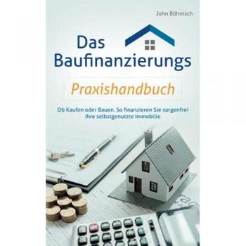 Das Baufinanzierungs Praxishandbuch: Ob Kaufen oder Bauen: So finanzieren Sie sorgenfrei Ihre selbstgenutzte Immobilie