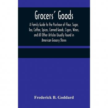 B. Goddard, Frederick: Grocers' Goods; A Family Guide to the Purchase of Flour, Sugar, Tea, Coffee, Spices, Canned Goods, Cigars, Wines, and All Other Articles Usually Found in American Grocery Stores