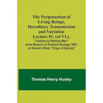 Huxley, Thomas: The Perpetuation of Living Beings, Hereditary Transmission and VariationLecture IV. (of VI.),; Lectures to Working Men, at the Museum of Practical Geology, 1863, on Darwin's Work