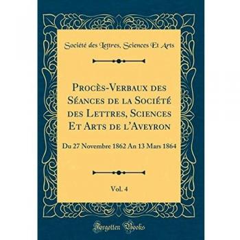 Procès-Verbaux des Séances de la Société des Lettres, Sciences Et Arts de l'Aveyron, Vol. 4: Du 27 Novembre 1862 An 13 Mars 1864