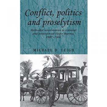 Conflict, Politics and Proselytism: Methodist Missionaries in Colonial and Postcolonial Burma, 1887-1966 (Studies in Imperialism)