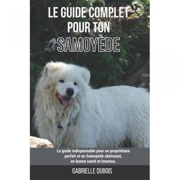 Gabrielle Dubois Le Guide Complet Pour Ton Samoyède: Le Guide Indispensable Pour Un Propriétaire Parfait Et Un Samoyède Obéissant, En Bonne Santé Et Heureux.