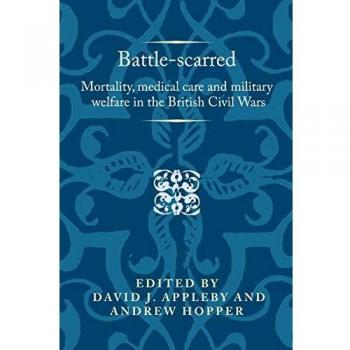 David Appleby Battle-Scarred: Mortality, Medical Care And Military Welfare In The British Civil Wars (Politics, Culture And Society In Early Modern Britain)