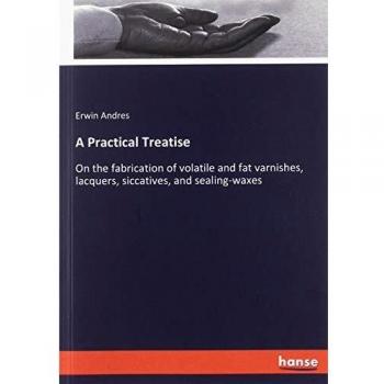 A Practical Treatise: On the fabrication of volatile and fat varnishes, lacquers, siccatives, and sealing-waxes