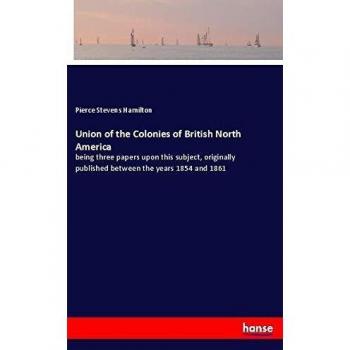 Union of the Colonies of British North America: being three papers upon this subject, originally published between the years 1854 and 1861