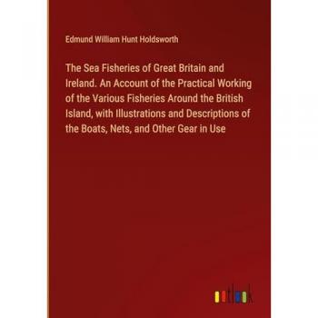 The Sea Fisheries of Great Britain and Ireland. An Account of the Practical Working of the Various Fisheries Around the British Island, with ... of the Boats, Nets, and Other Gear in Use