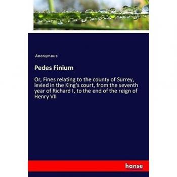 Pedes Finium: Or, Fines relating to the county of Surrey, levied in the King's court, from the seventh year of Richard I, to the end of the reign of Henry VII