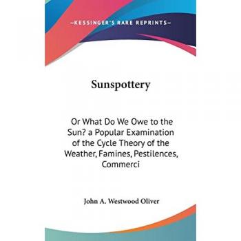 Sunspottery: Or What Do We Owe To The Sun? A Popular Examination Of The Cycle Theory Of The Weather, Famines, Pestilences, Commercial Panics, Etc. (1883)