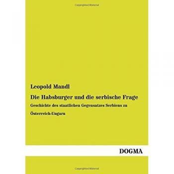Die Habsburger und die serbische Frage: Geschichte des staatlichen Gegensatzes Serbiens zu Österreich-Ungarn