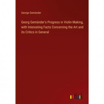 Georg Gemünder's Progress in Violin Making, with Interesting Facts Concerning the Art and its Critics in General