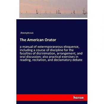 The American Orator: a manual of extermporaneous eloquence, including a course of discipline for the faculties of dicrinimation, arrangement, and oral ... reading, recitation, and declamatory debate
