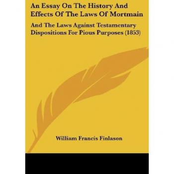 An Essay On The History And Effects Of The Laws Of Mortmain: And The Laws Against Testamentary Dispositions For Pious Purposes (1853)