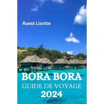BORA BORA GUIDE DE VOYAGE 2024: Le Guide Ultime Et Les Conseils Pour Savoir Où Séjourner, Que Faire, Que Manger À Bora Bora Et Bien D'autres Choses Encore