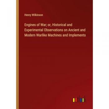Engines of War; or, Historical and Experimental Observations on Ancient and Modern Warlike Machines and Implements