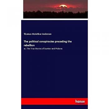 The political conspiracies preceding the rebellion: or, The True Stories of Sumter and Pickens