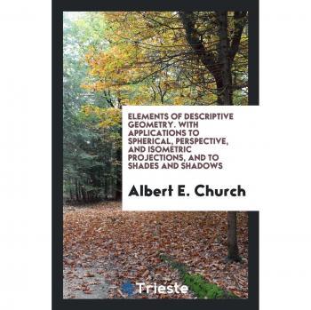 Elements of Descriptive Geometry. With Applications to Spherical, Perspective, and Isometric Projections, and to Shades and Shadows