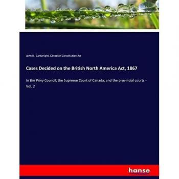 Cases Decided on the British North America Act, 1867: In the Privy Council, the Supreme Court of Canada, and the provincial courts