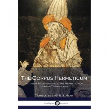 The Corpus Hermeticum: Initiation Into Hermetics, The Hermetica Of Hermes Trismegistus