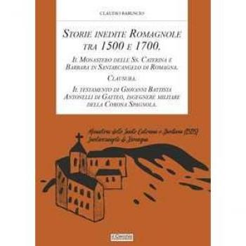 Storie inedite Romagnole tra 1500 e 1700. Il Monastero delle Ss. Caterina e Barbara in Santarcangelo di Romagna. Clausura. Il testamento di Giovani Battista Antonelli di Gatteo, ingegnere militar...