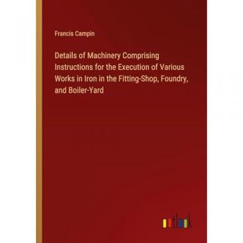 Details of Machinery Comprising Instructions for the Execution of Various Works in Iron in the Fitting-Shop, Foundry, and Boiler-Yard