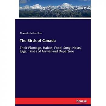 The Birds of Canada: Their Plumage, Habits, Food, Song, Nests, Eggs, Times of Arrival and Departure